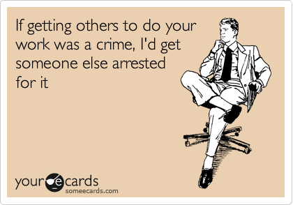 If getting others to do your
work was a crime, I'd get
someone else arrested
for it