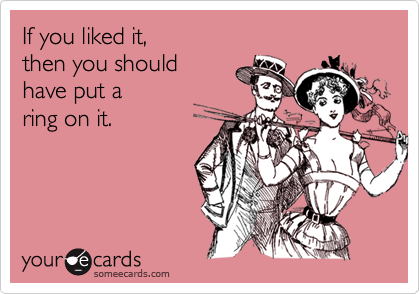 If you liked it, 
then you should 
have put a 
ring on it.