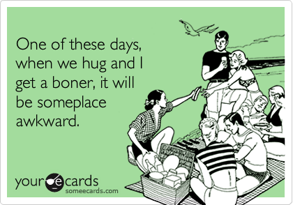 
One of these days, 
when we hug and I 
get a boner, it will 
be someplace
awkward. 