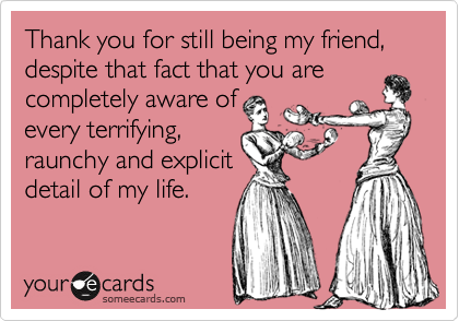 Thank you for still being my friend, despite that fact that you are
completely aware of
every terrifying,
raunchy and explicit
detail of my life.