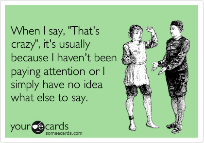 
When I say, "That's
crazy", it's usually
because I haven't been
paying attention or I
simply have no idea
what else to say.