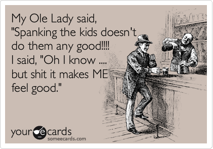 My Ole Lady said,
"Spanking the kids doesn't
do them any good!!!!
I said, "Oh I know ....
but shit it makes ME
feel good." 