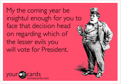 My the coming year be
insightul enough for you to
face that decision head
on regarding which of
the lesser evils you
will vote for President.