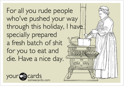 For all you rude people 
who've pushed your way
through this holiday, I have
specially prepared
a fresh batch of shit 
for you to eat and 
die. Have a nice day.