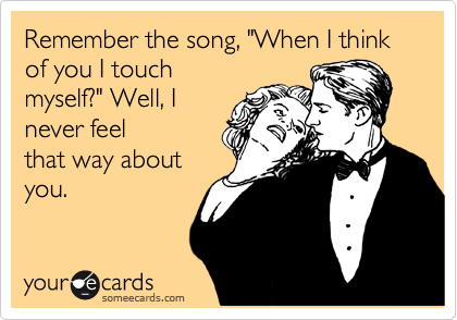 Remember the song, "When I think of you I touch
myself?" Well, I
never feel
that way about 
you.