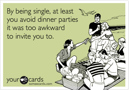 By being single, at least 
you avoid dinner parties 
it was too awkward
to invite you to.