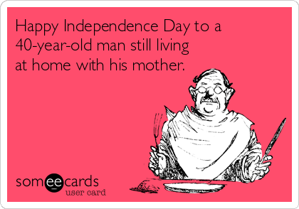 Happy Independence Day to a
40-year-old man still living
at home with his mother.