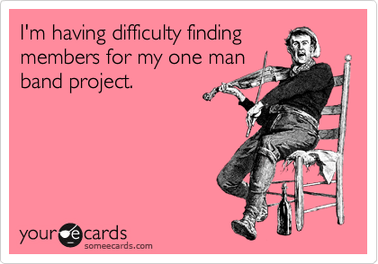 I'm having difficulty finding
members for my one man
band project.