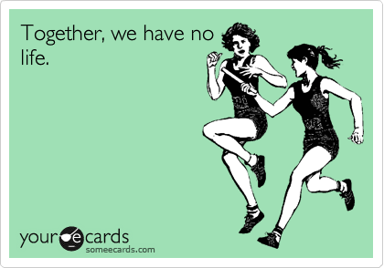 Together, we have no
life.