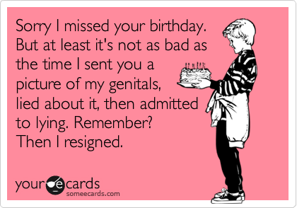 Sorry I missed your birthday.
But at least it's not as bad as
the time I sent you a
picture of my genitals,
lied about it, then admitted
to lying. Remember? 
Then I resigned.  