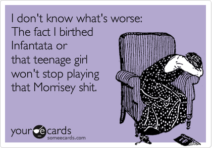 I don't know what's worse:
The fact I birthed
Infantata or
that teenage girl
won't stop playing
that Morrisey shit.
