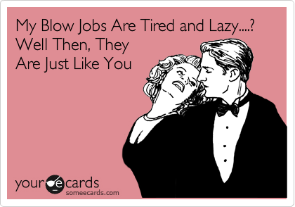 My Blow Jobs Are Tired and Lazy....  Just Like You
