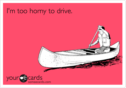 I'm too horny to drive.