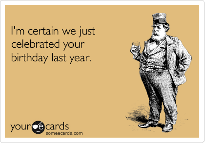 
I'm certain we just
celebrated your
birthday last year.