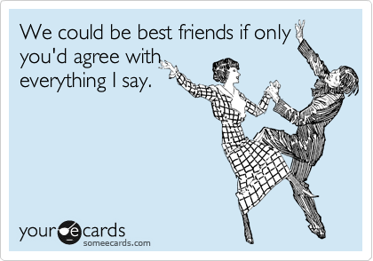 We could be best friends if only
you'd agree with
everything I say.
