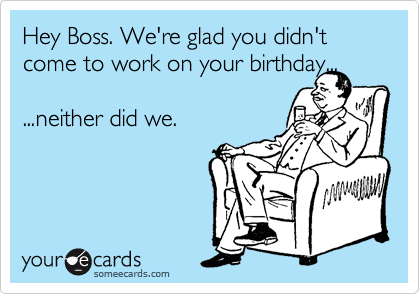 Hey Boss. We're glad you didn't come to work on your birthday...

...neither did we.


