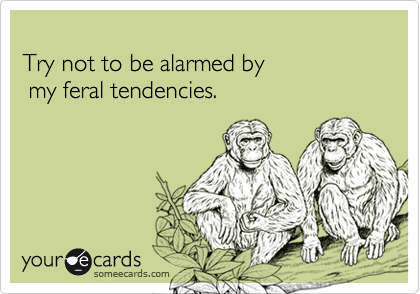 
Try not to be alarmed by 
 my feral tendencies.