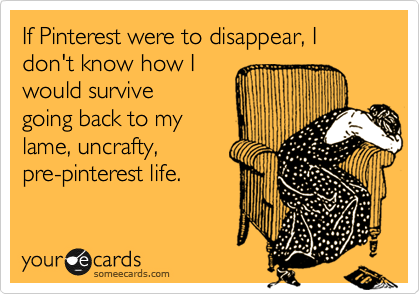 If Pinterest were to disappear, I don't know how I
would survive
going back to my
lame, uncrafty,
pre-pinterest life. 