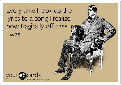 Every time I look up the
lyrics to a song I realize
how tragically off-base
I was.