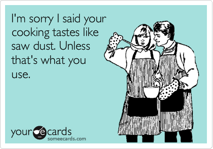 I'm sorry I said your
cooking tastes like
saw dust. Unless
that's what you
use. 