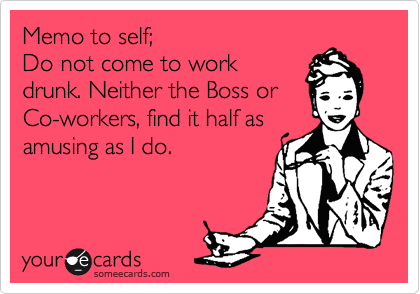 Memo to self;
Do not come to work
drunk. Neither the Boss or
Co-workers, find it half as
amusing as I do.
