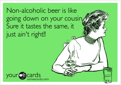 Non-alcoholic beer is like
going down on your cousin.
Sure it tastes the same, it
just ain't right!!