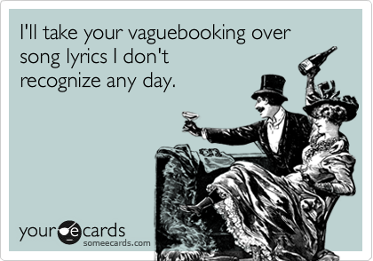 I'll take your vaguebooking over  song lyrics I don't
recognize any day.