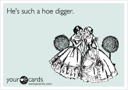 He's such a hoe digger.