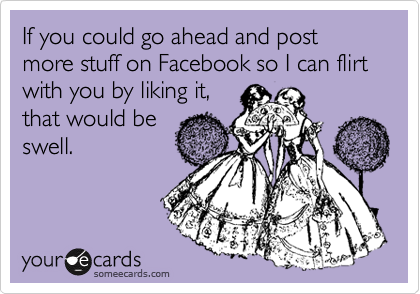 If you could go ahead and post more stuff on Facebook so I can flirt with you by liking it,
that would be
swell.