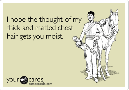 
I hope the thought of my
thick and matted chest
hair gets you moist.