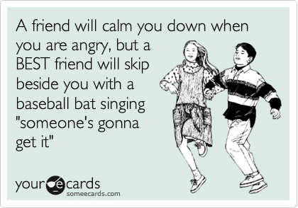 A friend will calm you down when you are angry, but a 
BEST friend will skip 
beside you with a 
baseball bat singing 
"someone's gonna 
get it"