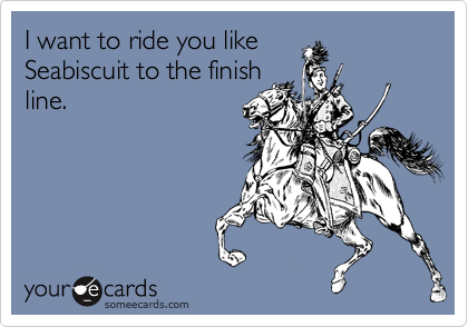 I want to ride you like
Seabiscuit to the finish
line.