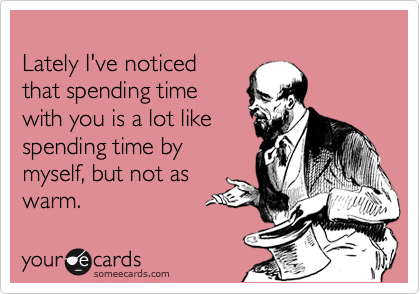 
Lately I've noticed
that spending time
with you is a lot like
spending time by 
myself, but not as 
warm.