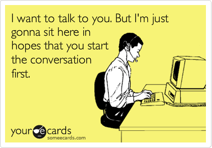 I want to talk to you. But I'm just gonna sit here in
hopes that you start
the conversation
first.