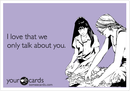 


I love that we
only talk about you.
