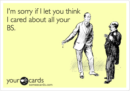 I'm sorry if I let you think
I cared about all your
BS.