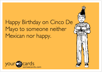 

Happy Birthday on Cinco De
Mayo to someone neither
Mexican nor happy.