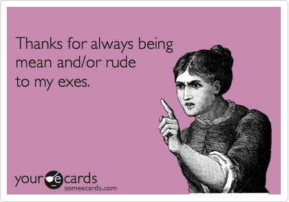 
Thanks for always being 
mean and/or rude 
to my exes.