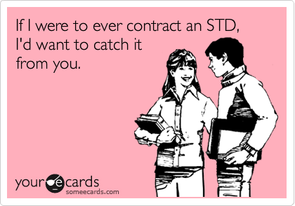 If I were to ever contract an STD, I'd want to catch it
from you.