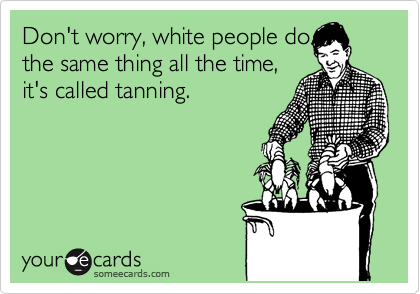 Don't worry, white people do
the same thing all the time,
it's called tanning.