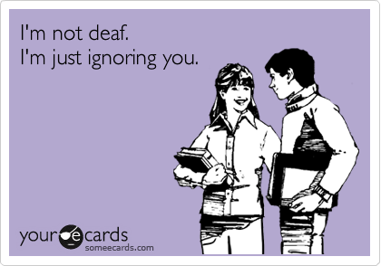 I'm not deaf. 
I'm just ignoring you. 