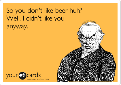 So you don't like beer huh?
Well, I didn't like you
anyway.