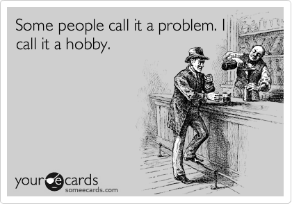 Some people call it a problem. I
call it a hobby.