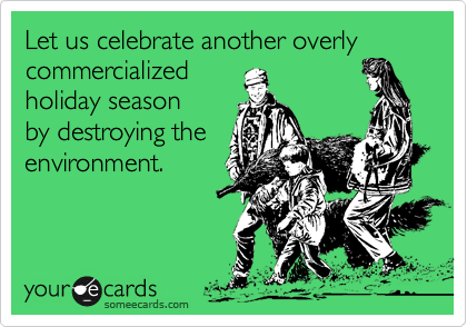 Let us celebrate another overly commercialized 
holiday season
by destroying the
environment.