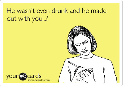 He wasn't even drunk and he made out with you...?