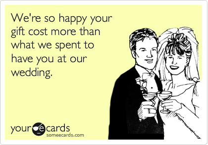 We're so happy your 
gift cost more than 
what we spent to
have you at our
wedding.