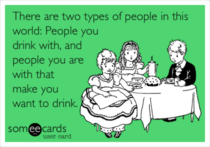 There are two types of people in this
world: People you
drink with, and
people you are
with that
make you
want to drink.