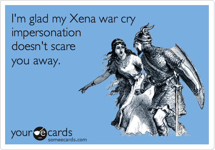 I'm glad my Xena war cry
impersonation
doesn't scare
you away.