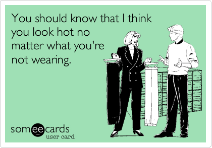 You should know that I think
you look hot no
matter what you're
not wearing.