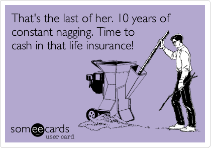 That's the last of her. 10 years of constant nagging. Time to
cash in that life insurance!